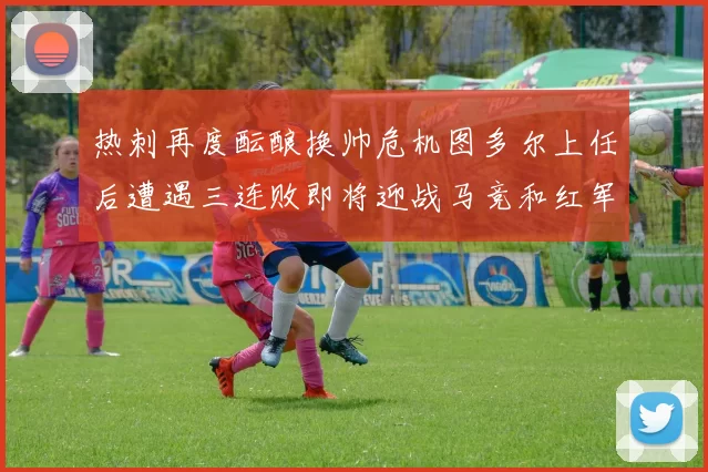 热刺再度酝酿换帅危机图多尔上任后遭遇三连败即将迎战马竞和红军