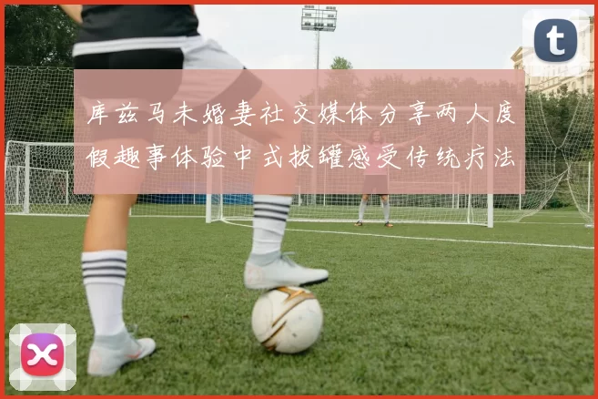 库兹马未婚妻社交媒体分享两人度假趣事体验中式拔罐感受传统疗法魅力