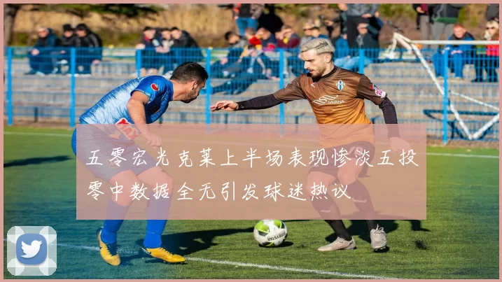 五零宏光克莱上半场表现惨淡五投零中数据全无引发球迷热议