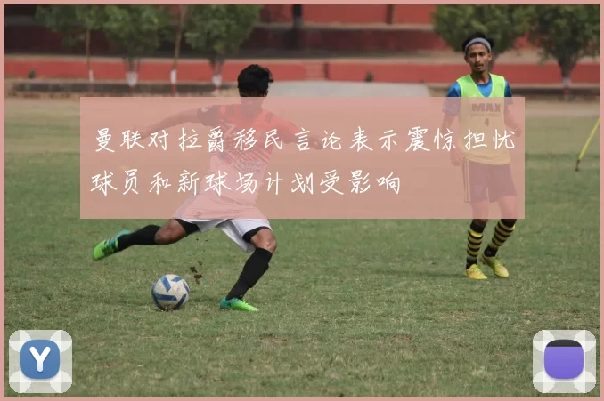 曼联对拉爵移民言论表示震惊担忧球员和新球场计划受影响