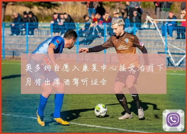 奥多姆自愿入康复中心接受治疗下月将出席酒驾听证会