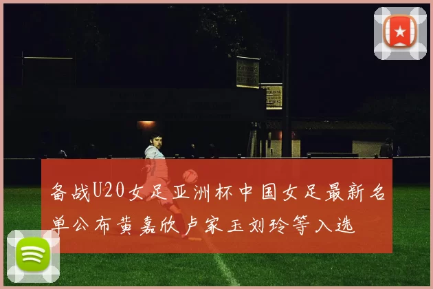 备战U20女足亚洲杯中国女足最新名单公布黄嘉欣卢家玉刘玲等入选