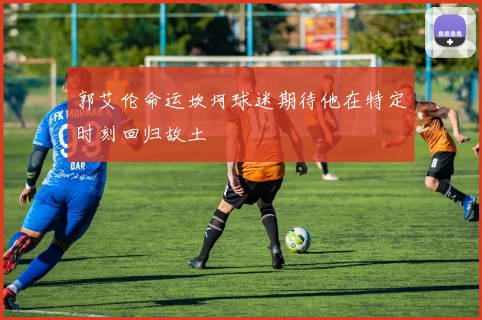 郭艾伦命运坎坷球迷期待他在特定时刻回归故土