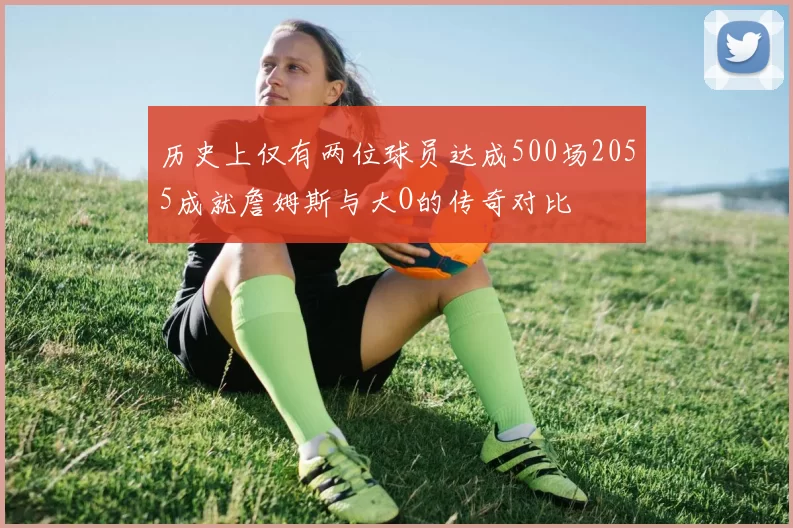 历史上仅有两位球员达成500场2055成就詹姆斯与大O的传奇对比