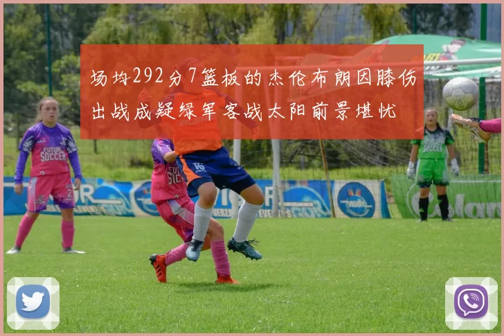 场均292分7篮板的杰伦布朗因膝伤出战成疑绿军客战太阳前景堪忧