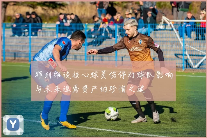 邓利维谈核心球员伤停对球队影响与未来选秀资产的珍惜之道