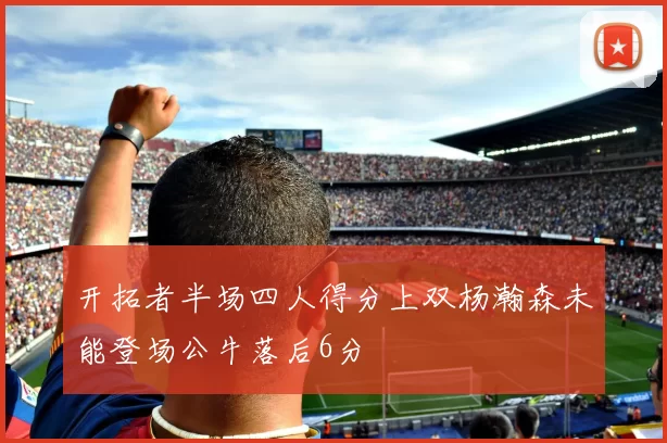 开拓者半场四人得分上双杨瀚森未能登场公牛落后6分
