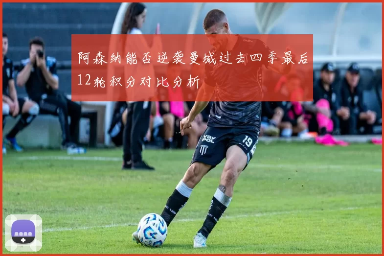 阿森纳能否逆袭曼城过去四季最后12轮积分对比分析