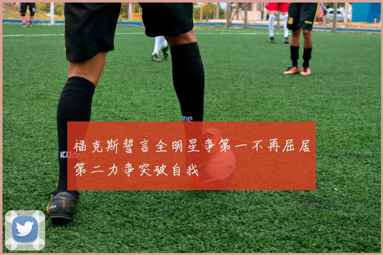 福克斯誓言全明星争第一不再屈居第二力争突破自我