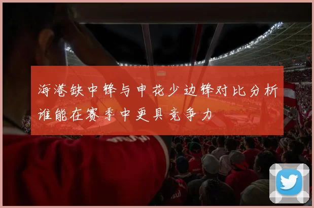 海港缺中锋与申花少边锋对比分析谁能在赛季中更具竞争力