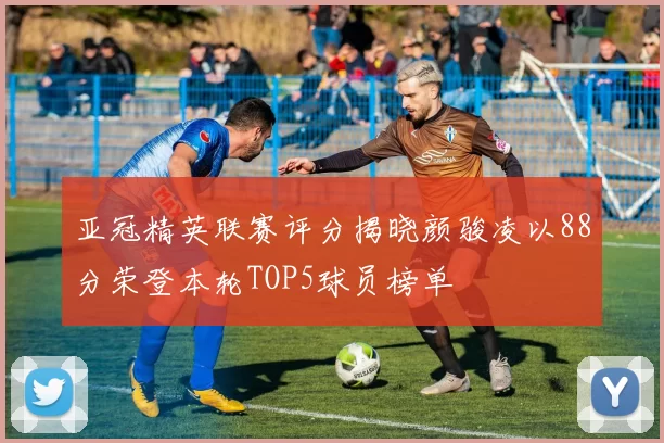 亚冠精英联赛评分揭晓颜骏凌以88分荣登本轮TOP5球员榜单